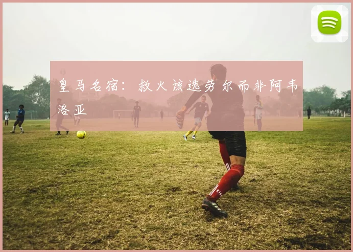 皇马名宿：救火该选劳尔而非阿韦洛亚