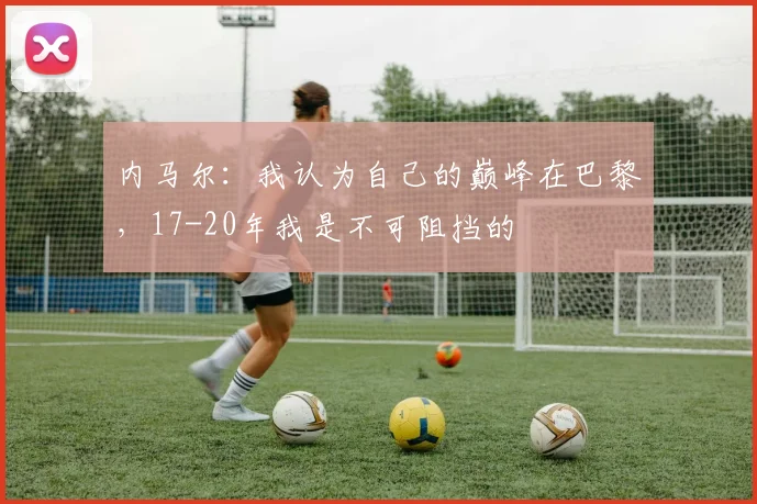 内马尔：我认为自己的巅峰在巴黎，17-20年我是不可阻挡的